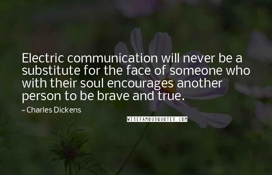 Charles Dickens Quotes: Electric communication will never be a substitute for the face of someone who with their soul encourages another person to be brave and true.