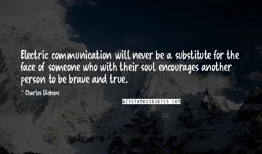 Charles Dickens Quotes: Electric communication will never be a substitute for the face of someone who with their soul encourages another person to be brave and true.