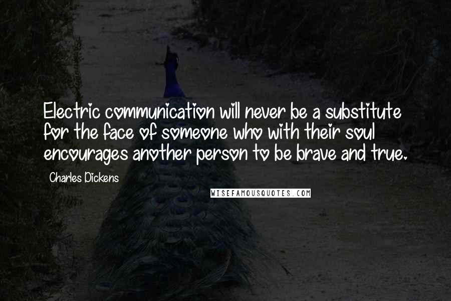 Charles Dickens Quotes: Electric communication will never be a substitute for the face of someone who with their soul encourages another person to be brave and true.