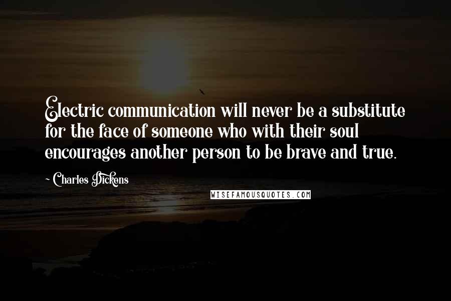 Charles Dickens Quotes: Electric communication will never be a substitute for the face of someone who with their soul encourages another person to be brave and true.