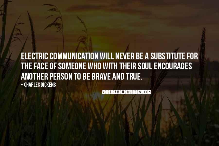 Charles Dickens Quotes: Electric communication will never be a substitute for the face of someone who with their soul encourages another person to be brave and true.