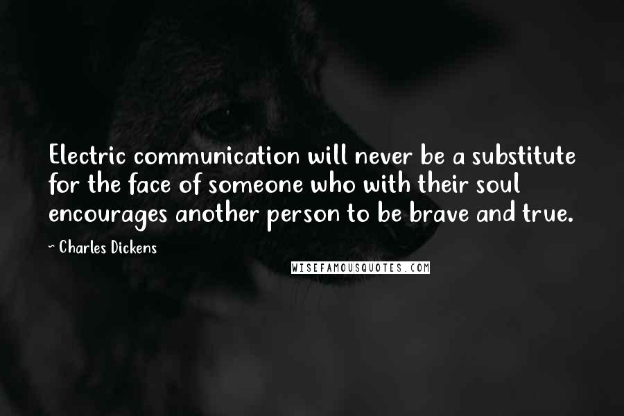 Charles Dickens Quotes: Electric communication will never be a substitute for the face of someone who with their soul encourages another person to be brave and true.