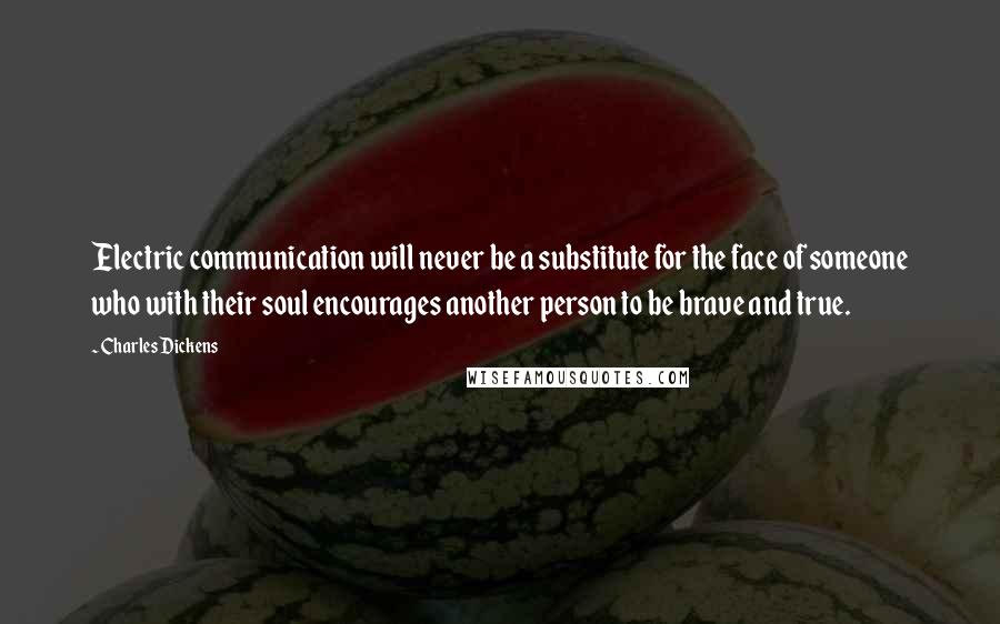 Charles Dickens Quotes: Electric communication will never be a substitute for the face of someone who with their soul encourages another person to be brave and true.