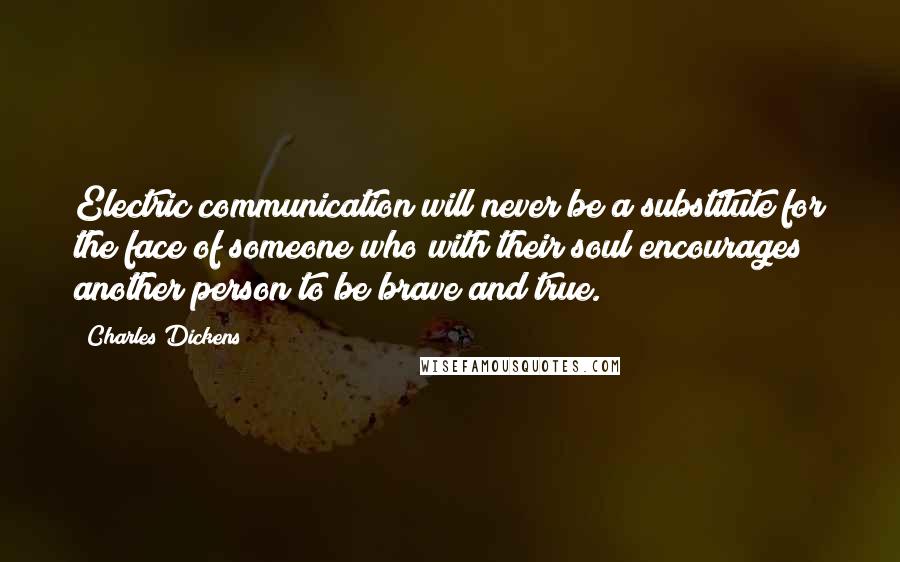 Charles Dickens Quotes: Electric communication will never be a substitute for the face of someone who with their soul encourages another person to be brave and true.