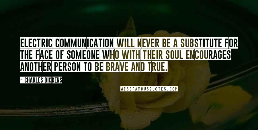 Charles Dickens Quotes: Electric communication will never be a substitute for the face of someone who with their soul encourages another person to be brave and true.