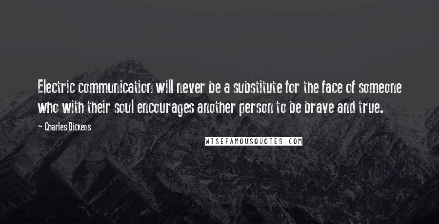 Charles Dickens Quotes: Electric communication will never be a substitute for the face of someone who with their soul encourages another person to be brave and true.