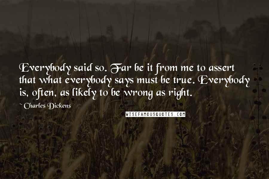 Charles Dickens Quotes: Everybody said so. Far be it from me to assert that what everybody says must be true. Everybody is, often, as likely to be wrong as right.