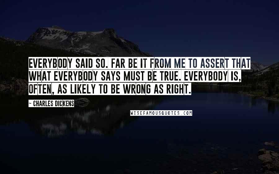 Charles Dickens Quotes: Everybody said so. Far be it from me to assert that what everybody says must be true. Everybody is, often, as likely to be wrong as right.