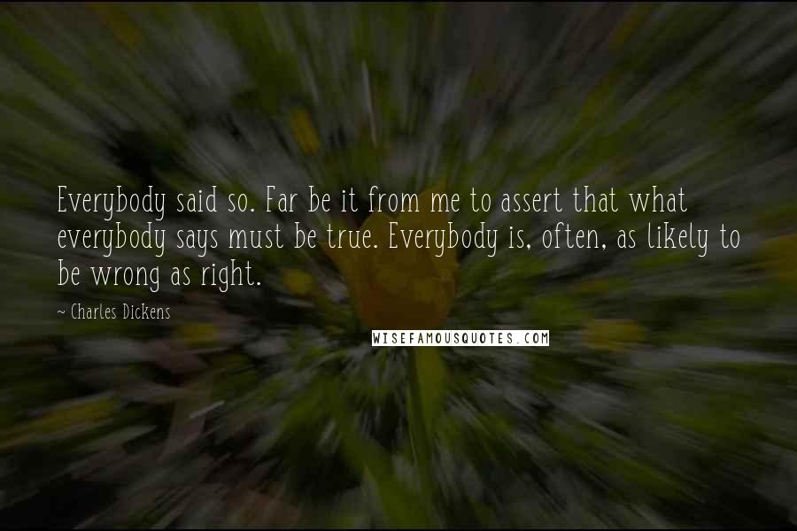 Charles Dickens Quotes: Everybody said so. Far be it from me to assert that what everybody says must be true. Everybody is, often, as likely to be wrong as right.