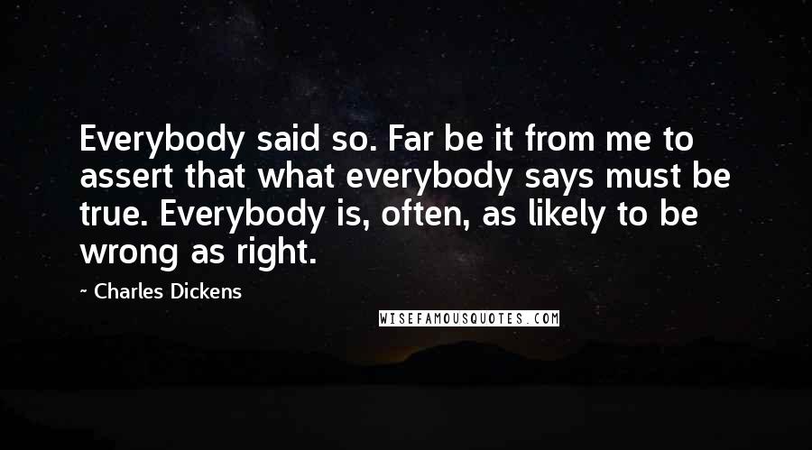 Charles Dickens Quotes: Everybody said so. Far be it from me to assert that what everybody says must be true. Everybody is, often, as likely to be wrong as right.