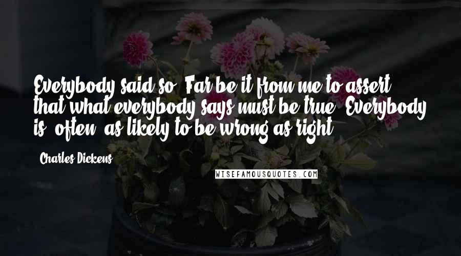 Charles Dickens Quotes: Everybody said so. Far be it from me to assert that what everybody says must be true. Everybody is, often, as likely to be wrong as right.