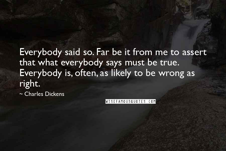 Charles Dickens Quotes: Everybody said so. Far be it from me to assert that what everybody says must be true. Everybody is, often, as likely to be wrong as right.