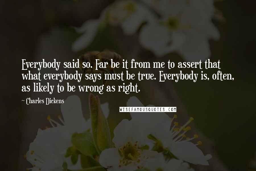 Charles Dickens Quotes: Everybody said so. Far be it from me to assert that what everybody says must be true. Everybody is, often, as likely to be wrong as right.