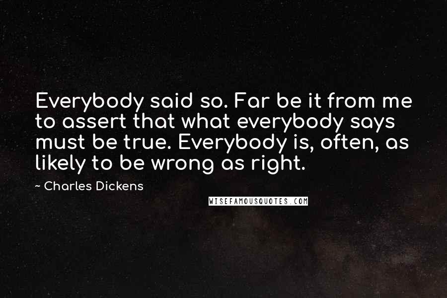 Charles Dickens Quotes: Everybody said so. Far be it from me to assert that what everybody says must be true. Everybody is, often, as likely to be wrong as right.