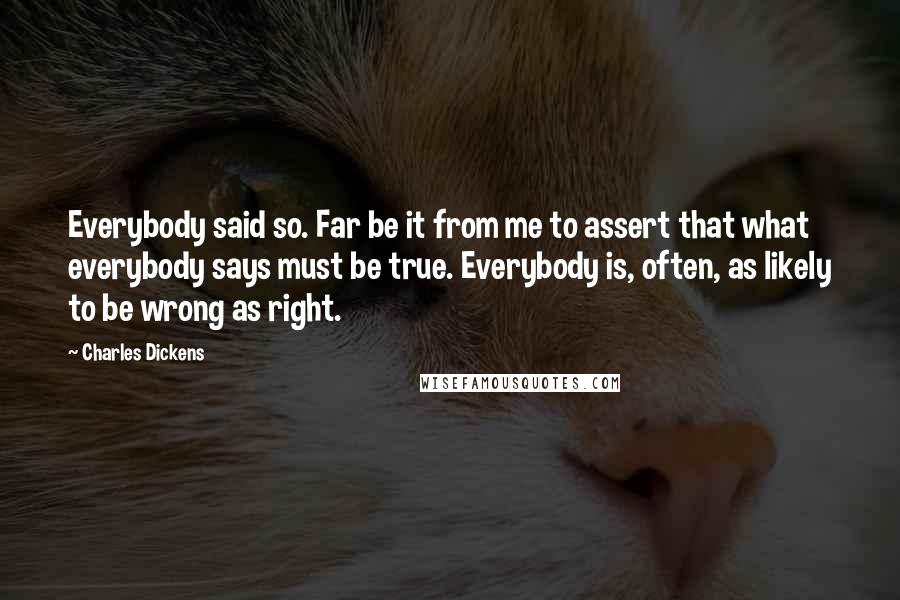 Charles Dickens Quotes: Everybody said so. Far be it from me to assert that what everybody says must be true. Everybody is, often, as likely to be wrong as right.