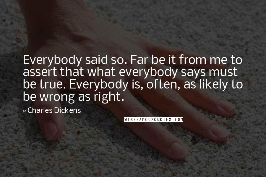 Charles Dickens Quotes: Everybody said so. Far be it from me to assert that what everybody says must be true. Everybody is, often, as likely to be wrong as right.