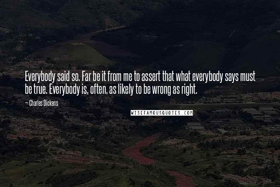 Charles Dickens Quotes: Everybody said so. Far be it from me to assert that what everybody says must be true. Everybody is, often, as likely to be wrong as right.