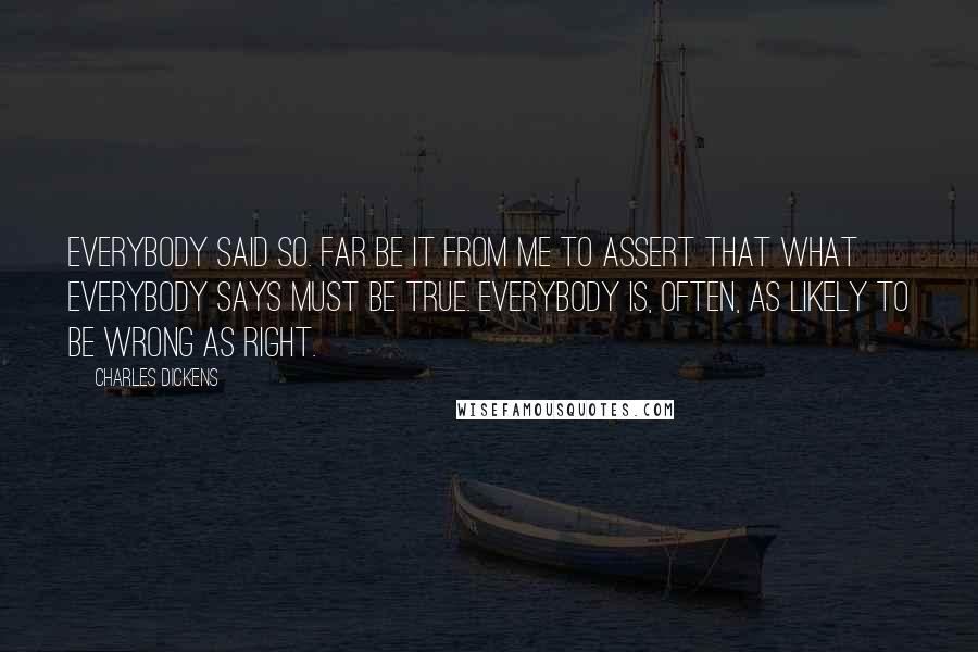 Charles Dickens Quotes: Everybody said so. Far be it from me to assert that what everybody says must be true. Everybody is, often, as likely to be wrong as right.