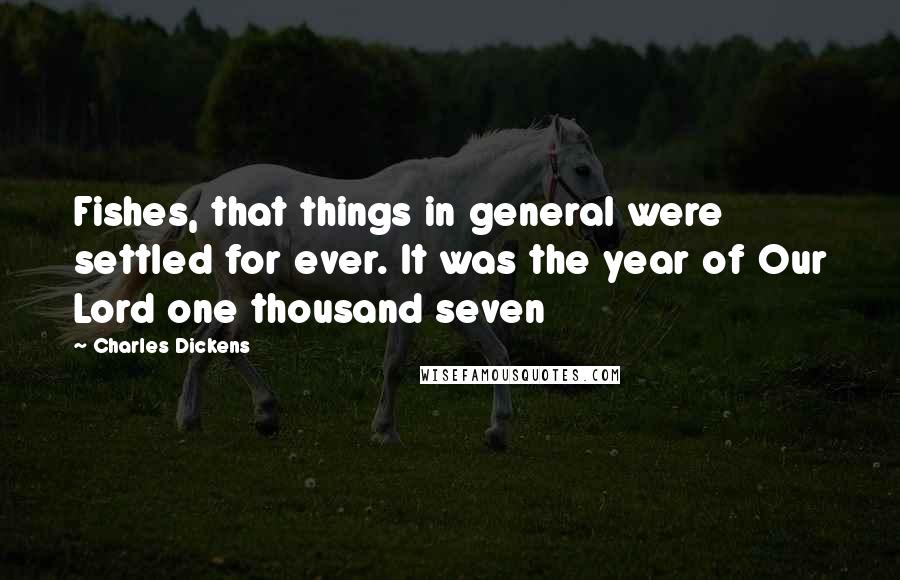 Charles Dickens Quotes: Fishes, that things in general were settled for ever. It was the year of Our Lord one thousand seven