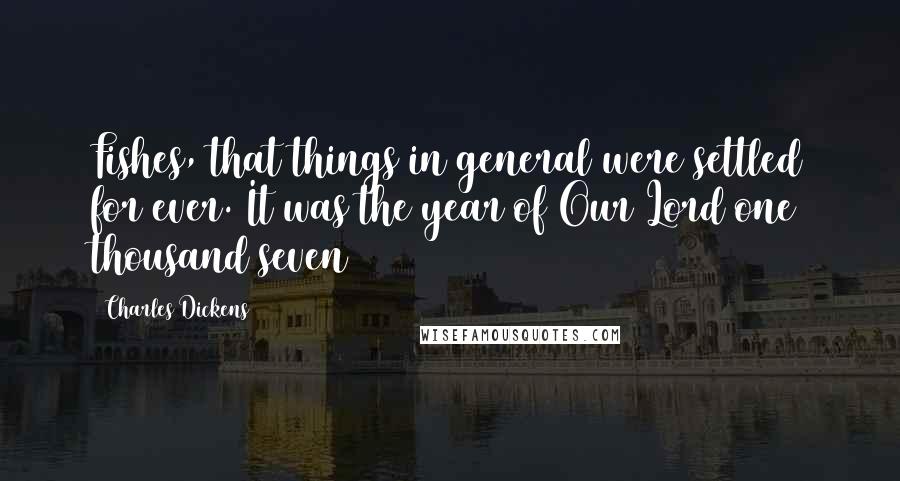 Charles Dickens Quotes: Fishes, that things in general were settled for ever. It was the year of Our Lord one thousand seven