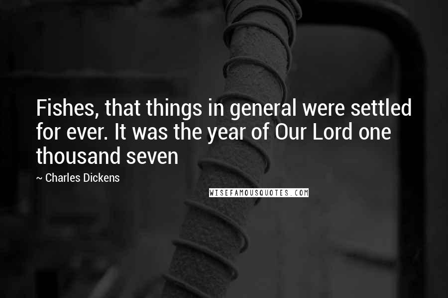 Charles Dickens Quotes: Fishes, that things in general were settled for ever. It was the year of Our Lord one thousand seven