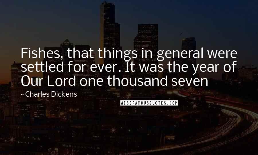 Charles Dickens Quotes: Fishes, that things in general were settled for ever. It was the year of Our Lord one thousand seven