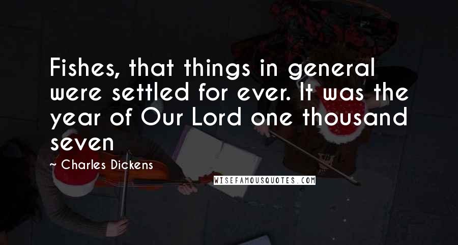 Charles Dickens Quotes: Fishes, that things in general were settled for ever. It was the year of Our Lord one thousand seven