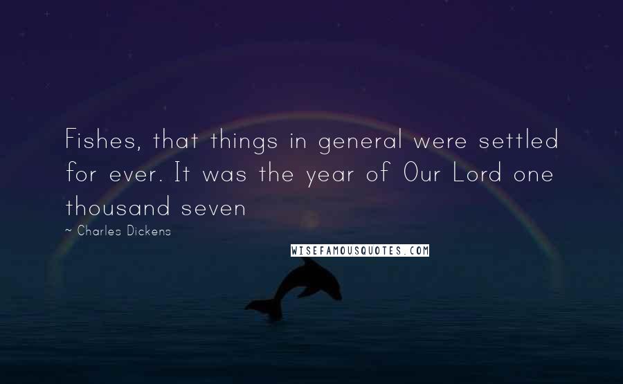 Charles Dickens Quotes: Fishes, that things in general were settled for ever. It was the year of Our Lord one thousand seven