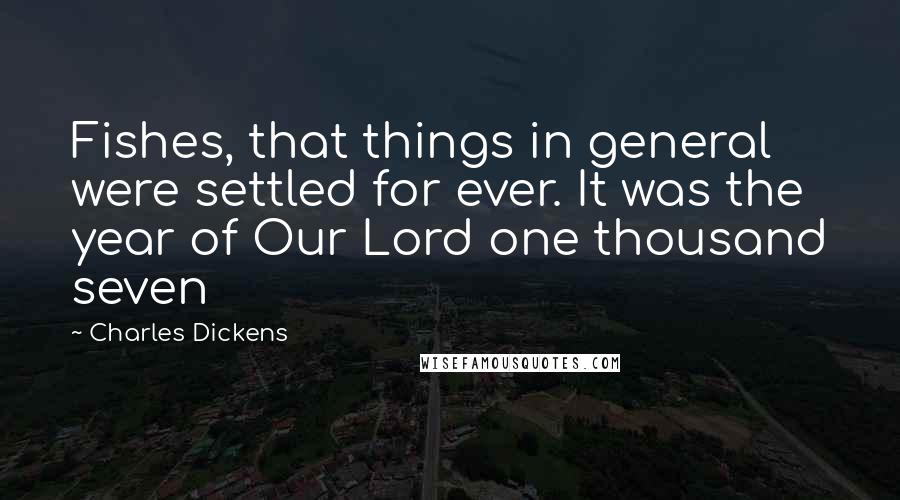 Charles Dickens Quotes: Fishes, that things in general were settled for ever. It was the year of Our Lord one thousand seven