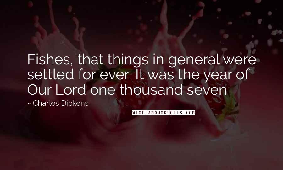 Charles Dickens Quotes: Fishes, that things in general were settled for ever. It was the year of Our Lord one thousand seven