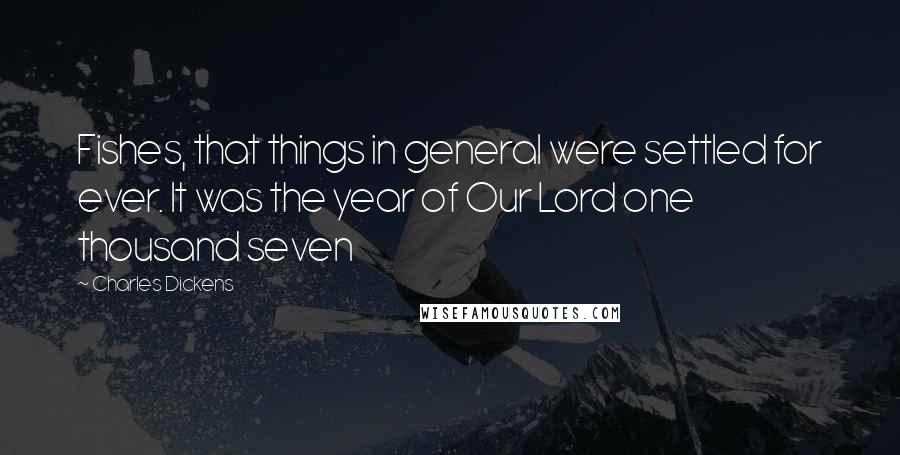 Charles Dickens Quotes: Fishes, that things in general were settled for ever. It was the year of Our Lord one thousand seven