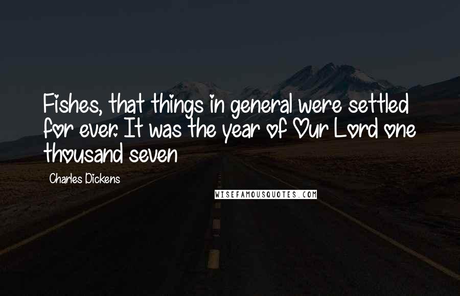 Charles Dickens Quotes: Fishes, that things in general were settled for ever. It was the year of Our Lord one thousand seven