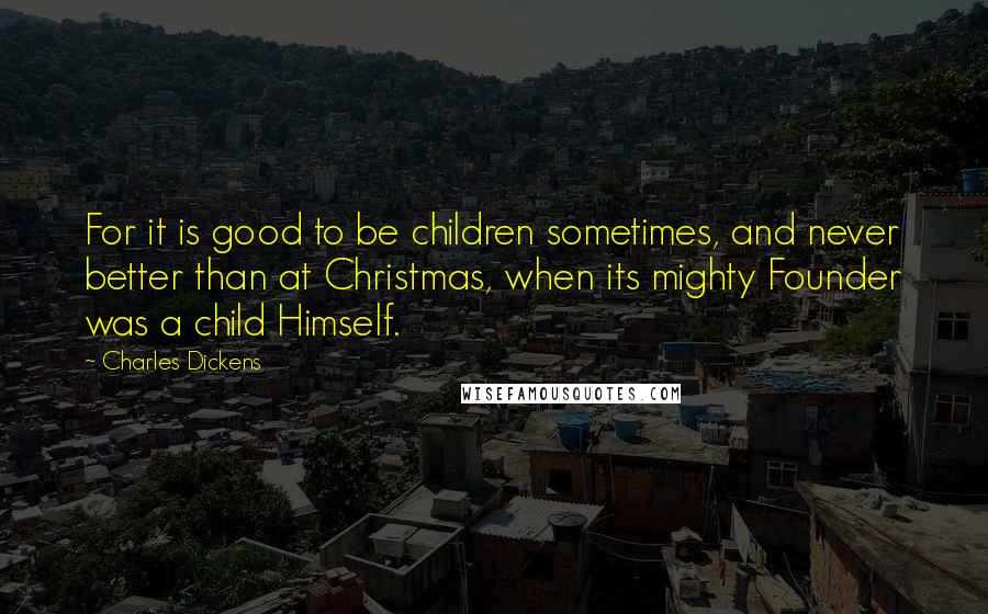 Charles Dickens Quotes: For it is good to be children sometimes, and never better than at Christmas, when its mighty Founder was a child Himself.
