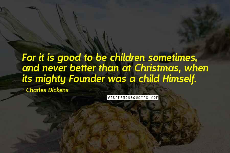 Charles Dickens Quotes: For it is good to be children sometimes, and never better than at Christmas, when its mighty Founder was a child Himself.