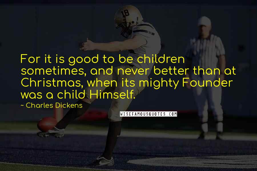 Charles Dickens Quotes: For it is good to be children sometimes, and never better than at Christmas, when its mighty Founder was a child Himself.