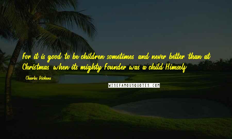 Charles Dickens Quotes: For it is good to be children sometimes, and never better than at Christmas, when its mighty Founder was a child Himself.