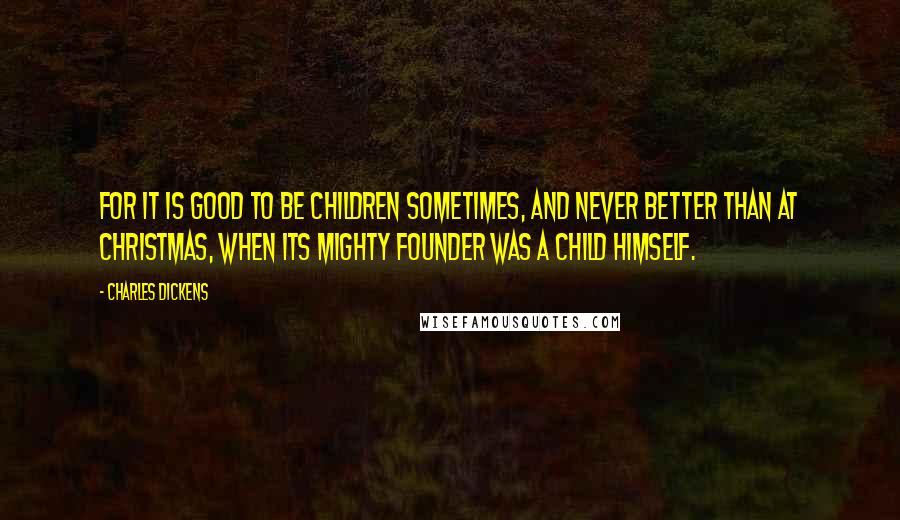 Charles Dickens Quotes: For it is good to be children sometimes, and never better than at Christmas, when its mighty Founder was a child Himself.