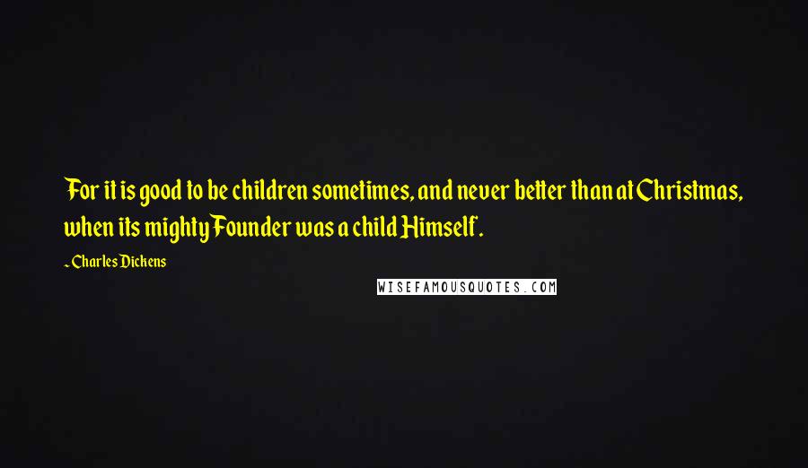 Charles Dickens Quotes: For it is good to be children sometimes, and never better than at Christmas, when its mighty Founder was a child Himself.