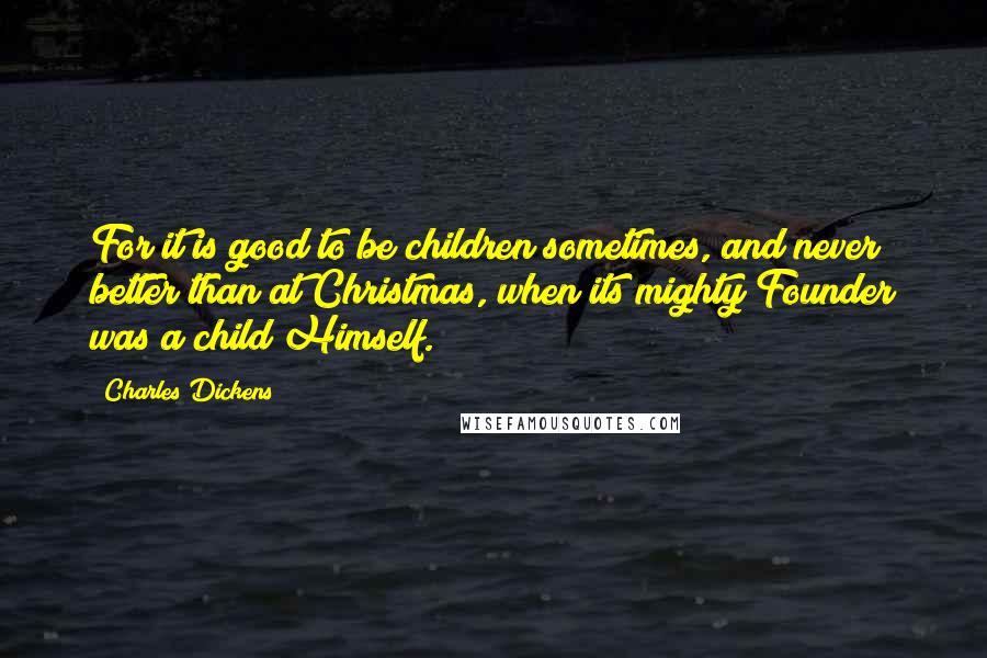 Charles Dickens Quotes: For it is good to be children sometimes, and never better than at Christmas, when its mighty Founder was a child Himself.