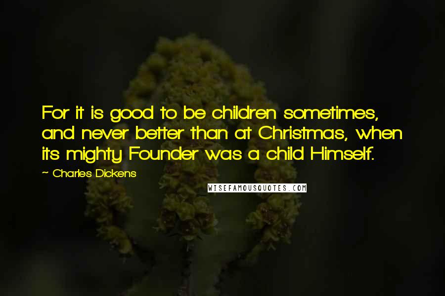 Charles Dickens Quotes: For it is good to be children sometimes, and never better than at Christmas, when its mighty Founder was a child Himself.