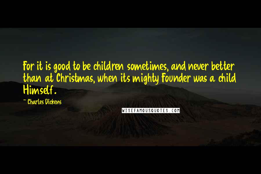 Charles Dickens Quotes: For it is good to be children sometimes, and never better than at Christmas, when its mighty Founder was a child Himself.