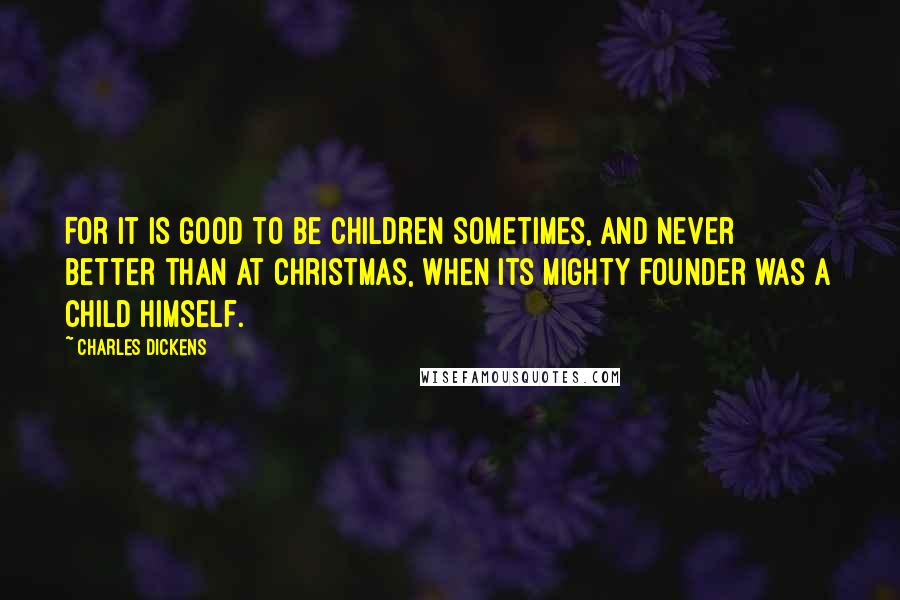 Charles Dickens Quotes: For it is good to be children sometimes, and never better than at Christmas, when its mighty Founder was a child Himself.