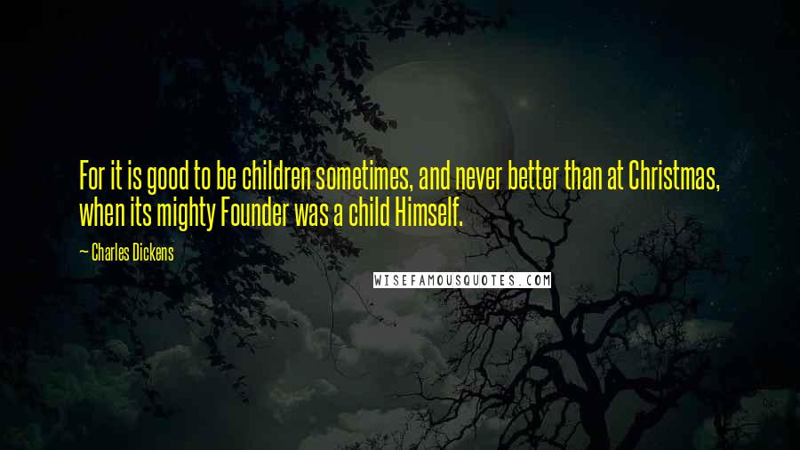 Charles Dickens Quotes: For it is good to be children sometimes, and never better than at Christmas, when its mighty Founder was a child Himself.