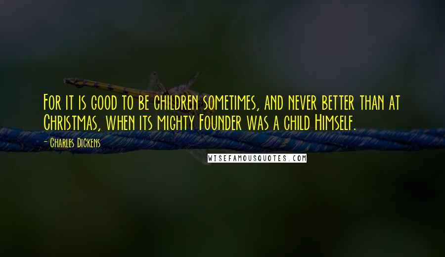 Charles Dickens Quotes: For it is good to be children sometimes, and never better than at Christmas, when its mighty Founder was a child Himself.