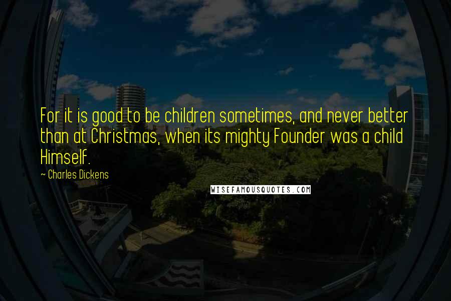Charles Dickens Quotes: For it is good to be children sometimes, and never better than at Christmas, when its mighty Founder was a child Himself.