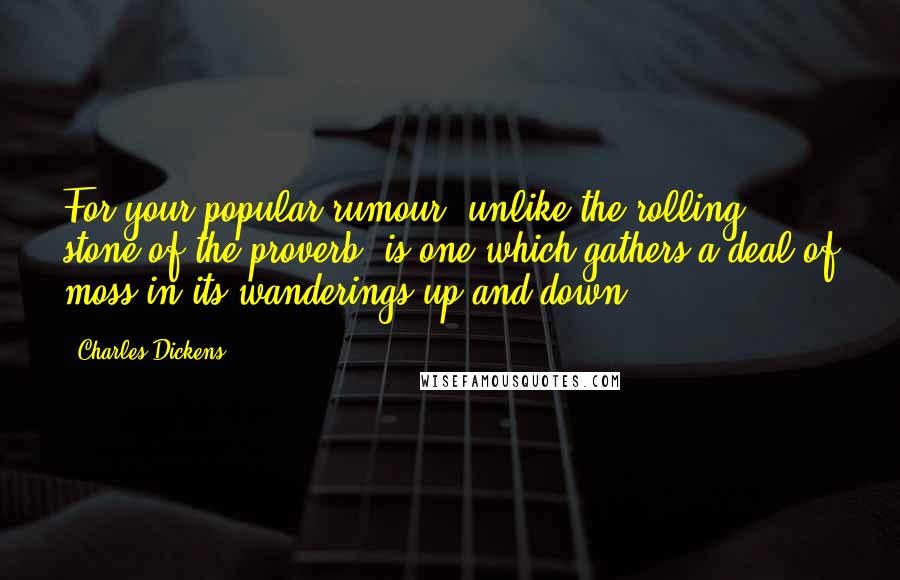 Charles Dickens Quotes: For your popular rumour, unlike the rolling stone of the proverb, is one which gathers a deal of moss in its wanderings up and down.