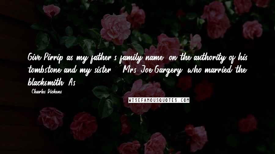 Charles Dickens Quotes: Give Pirrip as my father's family name, on the authority of his tombstone and my sister, - Mrs. Joe Gargery, who married the blacksmith. As