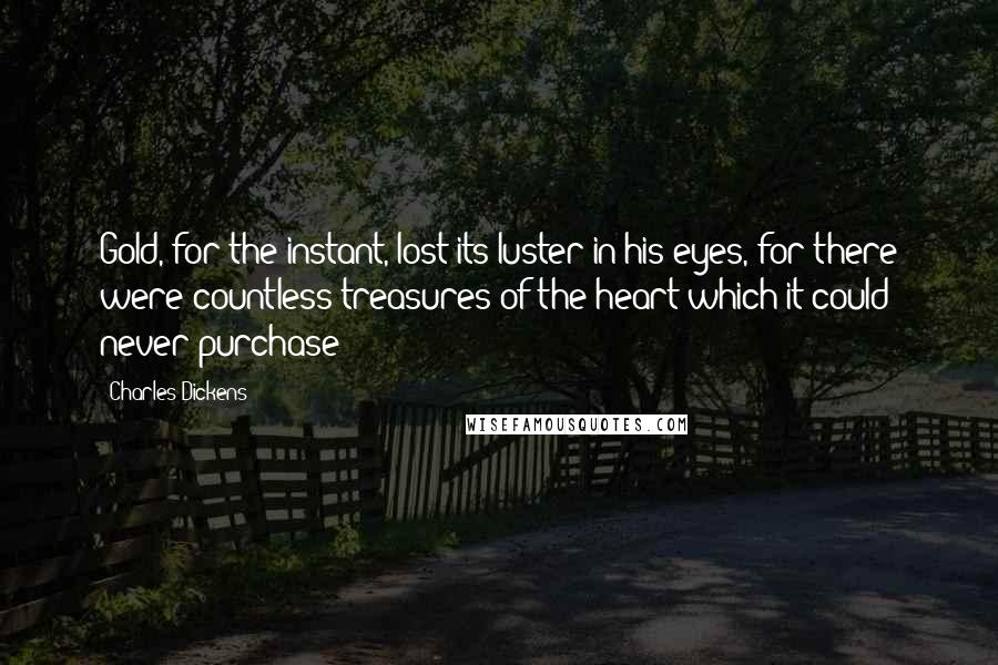 Charles Dickens Quotes: Gold, for the instant, lost its luster in his eyes, for there were countless treasures of the heart which it could never purchase