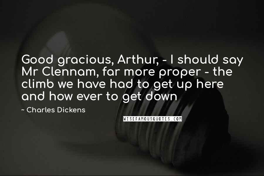 Charles Dickens Quotes: Good gracious, Arthur, - I should say Mr Clennam, far more proper - the climb we have had to get up here and how ever to get down