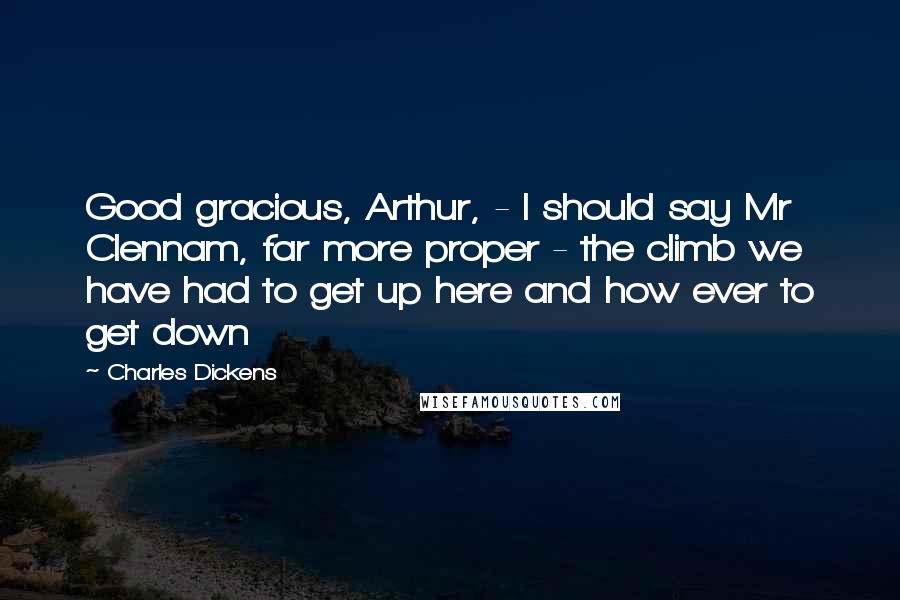 Charles Dickens Quotes: Good gracious, Arthur, - I should say Mr Clennam, far more proper - the climb we have had to get up here and how ever to get down